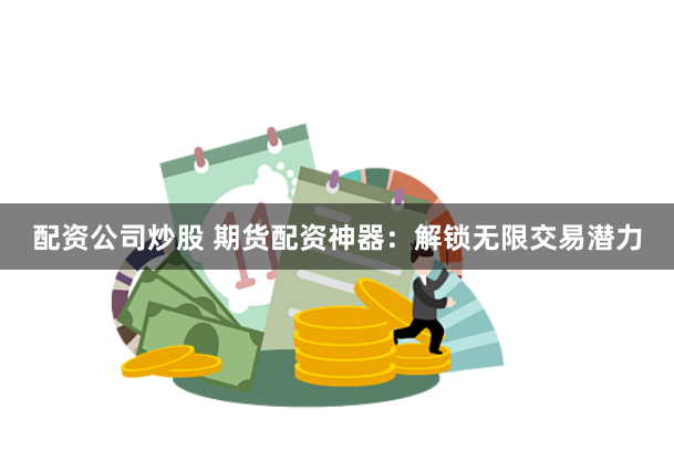 配资公司炒股 期货配资神器：解锁无限交易潜力