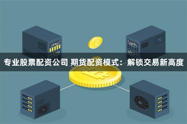 专业股票配资公司 期货配资模式：解锁交易新高度