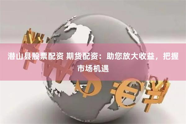 潜山县股票配资 期货配资：助您放大收益，把握市场机遇