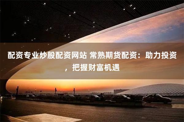 配资专业炒股配资网站 常熟期货配资：助力投资，把握财富机遇
