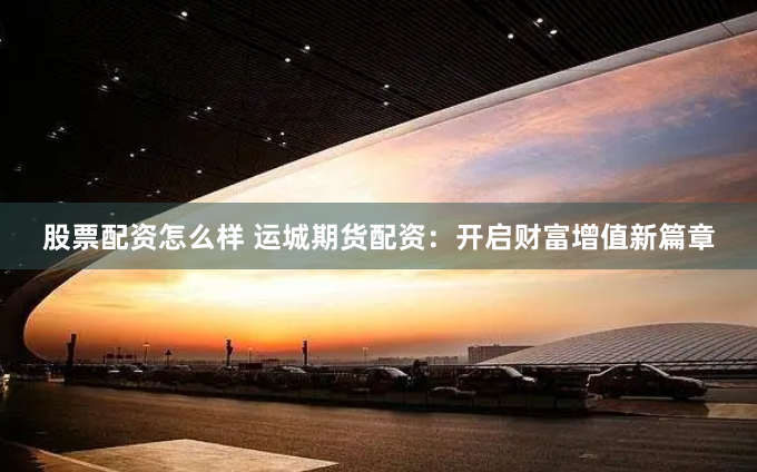 股票配资怎么样 运城期货配资：开启财富增值新篇章