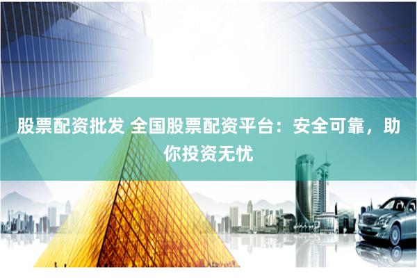 股票配资批发 全国股票配资平台：安全可靠，助你投资无忧