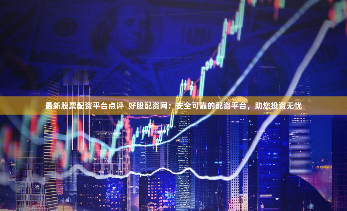 最新股票配资平台点评  好股配资网：安全可靠的配资平台，助您投资无忧