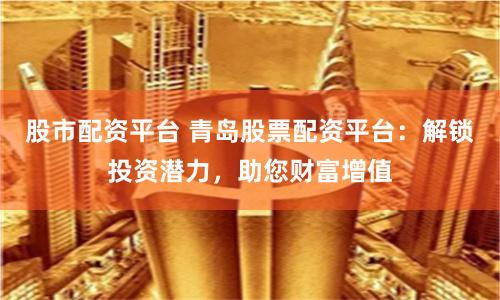 股市配资平台 青岛股票配资平台：解锁投资潜力，助您财富增值