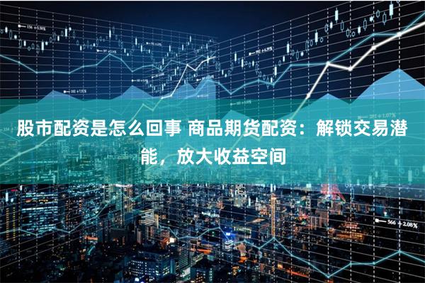 股市配资是怎么回事 商品期货配资：解锁交易潜能，放大收益空间