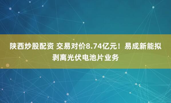 陕西炒股配资 交易对价8.74亿元！易成新能拟剥离光伏电池片业务