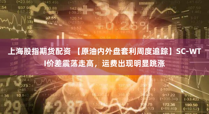 上海股指期货配资 【原油内外盘套利周度追踪】SC-WTI价差震荡走高，运费出现明显跳涨