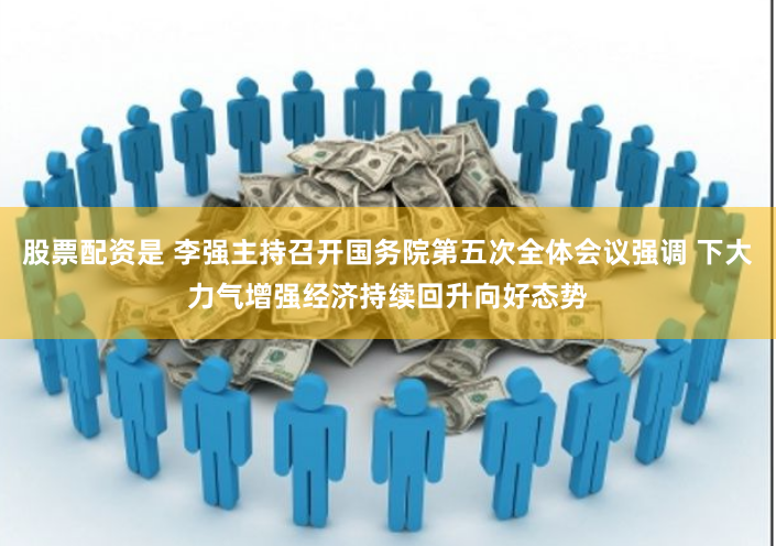 股票配资是 李强主持召开国务院第五次全体会议强调 下大力气增强经济持续回升向好态势