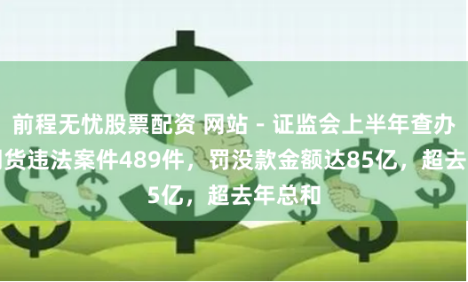 前程无忧股票配资 网站－证监会上半年查办证券期货违法案件489件，罚没款金额达85亿，超去年总和