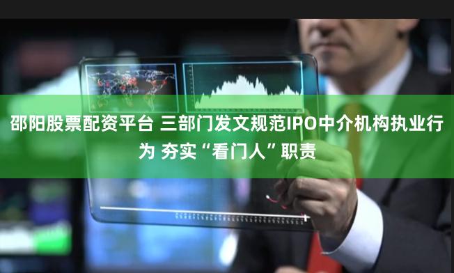 邵阳股票配资平台 三部门发文规范IPO中介机构执业行为 夯实“看门人”职责