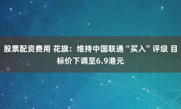 股票配资费用 花旗：维持中国联通“买入”评级 目标价下调至6.9港元