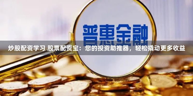 炒股配资学习 股票配资宝：您的投资助推器，轻松撬动更多收益