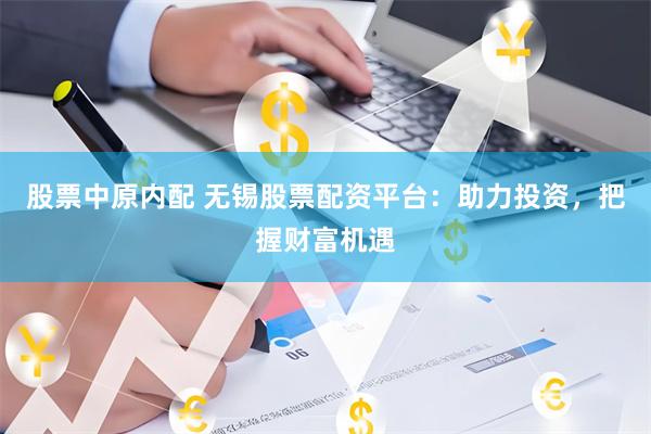 股票中原内配 无锡股票配资平台：助力投资，把握财富机遇