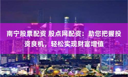 南宁股票配资 股点网配资：助您把握投资良机，轻松实现财富增值