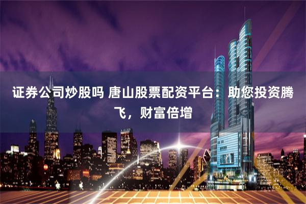 证券公司炒股吗 唐山股票配资平台：助您投资腾飞，财富倍增