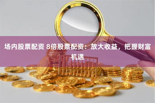 场内股票配资 8倍股票配资：放大收益，把握财富机遇