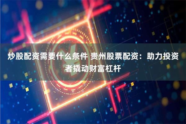 炒股配资需要什么条件 贵州股票配资：助力投资者撬动财富杠杆