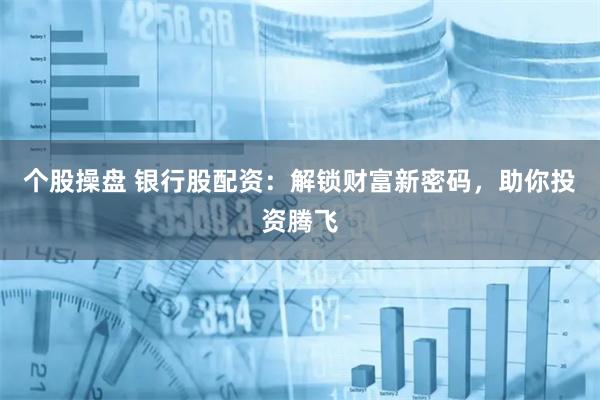 个股操盘 银行股配资：解锁财富新密码，助你投资腾飞