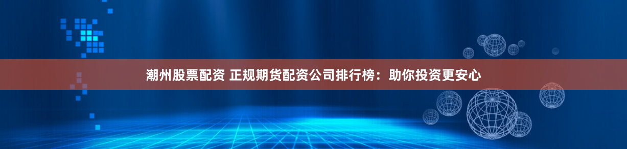 潮州股票配资 正规期货配资公司排行榜：助你投资更安心