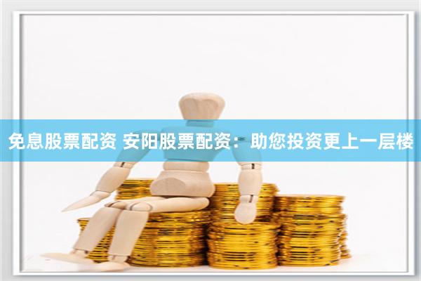 免息股票配资 安阳股票配资：助您投资更上一层楼
