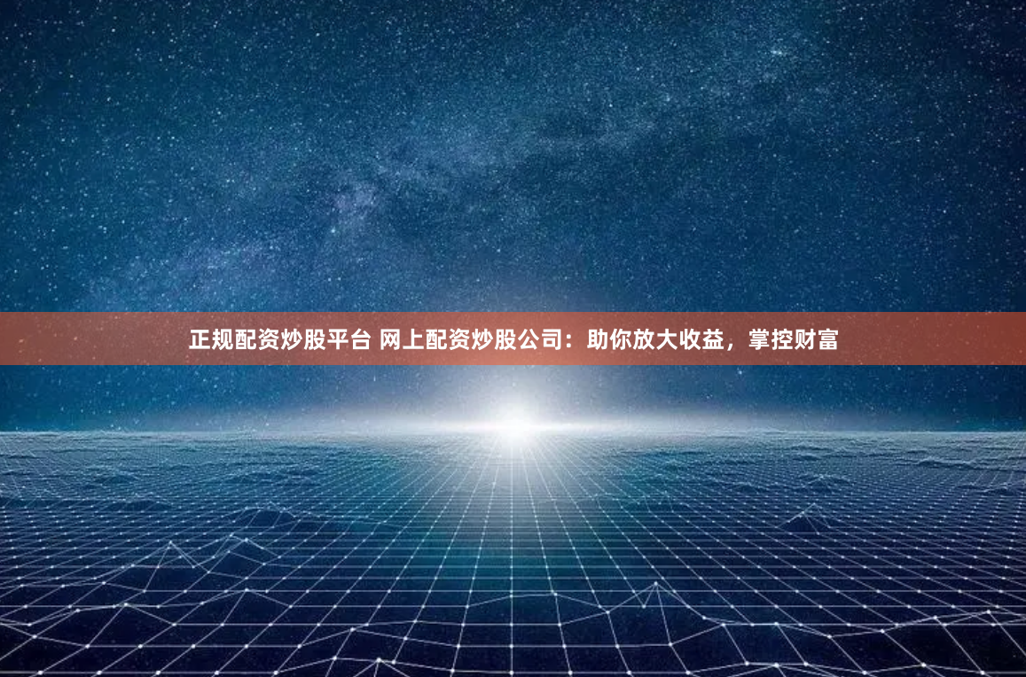 正规配资炒股平台 网上配资炒股公司：助你放大收益，掌控财富