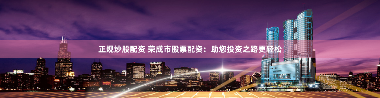 正规炒股配资 荣成市股票配资：助您投资之路更轻松