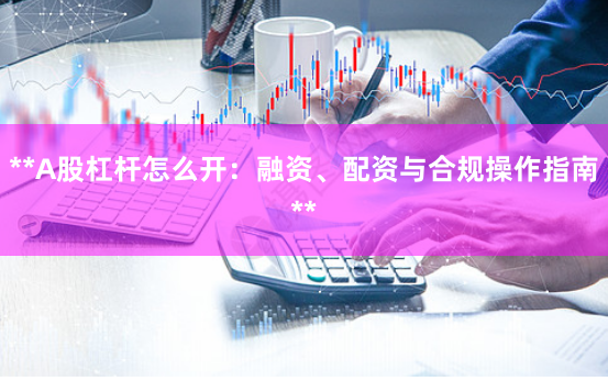 **A股杠杆怎么开:融资、配资与合规操作指南**