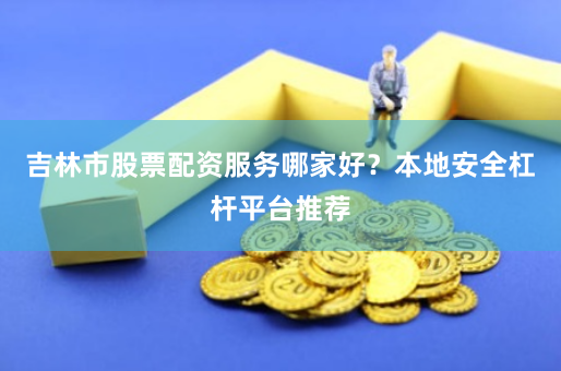 吉林市股票配资服务哪家好？本地安全杠杆平台推荐